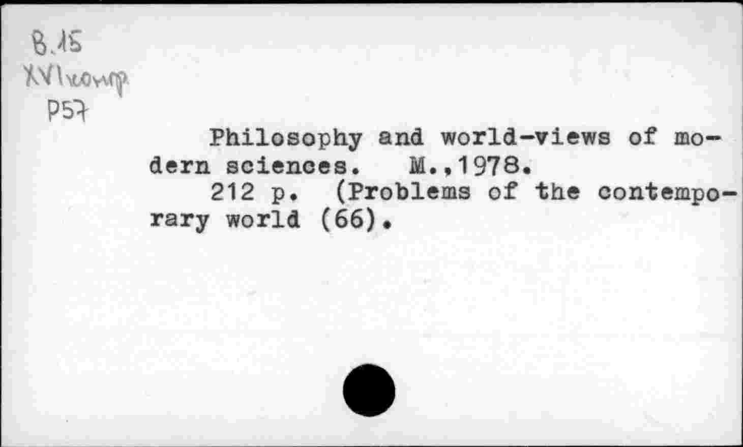 ﻿P5}
Philosophy and world-views of modern sciences. M.,1978.
212 p. (Problems of the contemporary world (66).